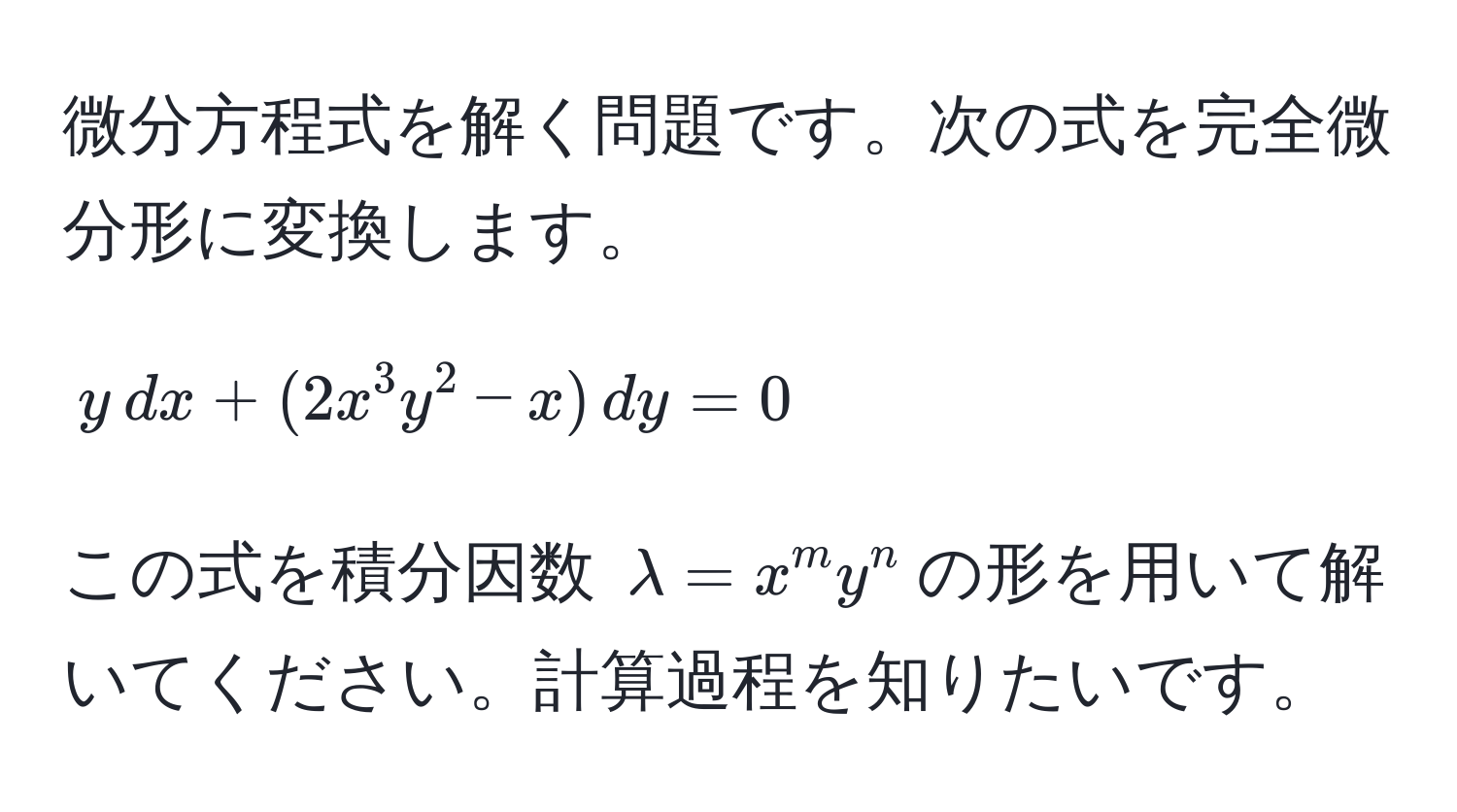 微分方程式を解く問題です。次の式を完全微分形に変換します。  
[ y , dx + (2x^(3y^2 - x) , dy = 0 ]  
この式を積分因数 (lambda = x^m)y^n)の形を用いて解いてください。計算過程を知りたいです。