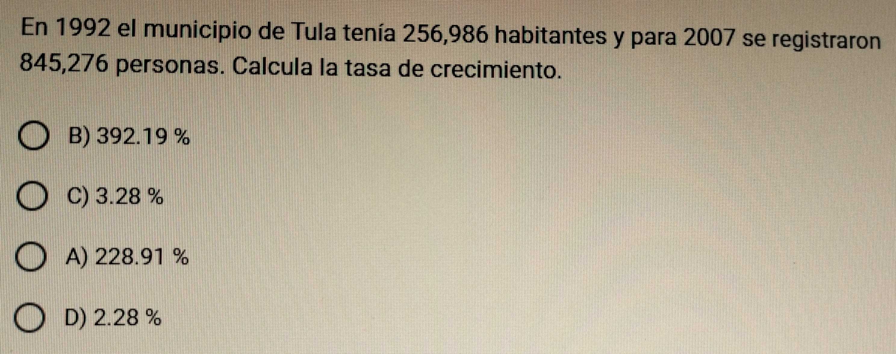 En 1992 el municipio de Tula tenía 256,986 habitantes y para 2007 se registraron
845,276 personas. Calcula la tasa de crecimiento.
B) 392.19 %
C) 3.28 %
A) 228.91 %
D) 2.28 %