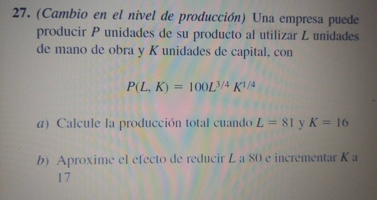 (Cambio en el nivel de producción) Una empresa puede 
producir P unidades de su producto al utilizar L unidades 
de mano de obra y K unidades de capital, con
P(L,K)=100L^(3/4)K^(1/4)
a) Calcule la producción total cuando L=81 y K=16
b) Aproxime el efecto de reducir L a 80 e incrementar K a
17