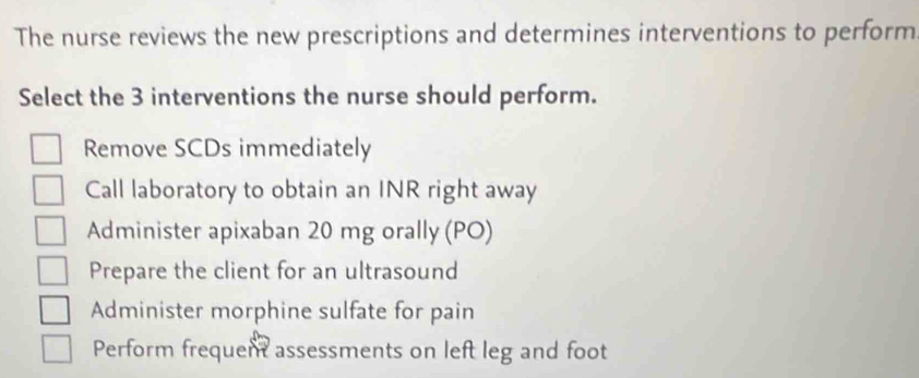 The nurse reviews the new prescriptions and determines interventions to perform
Select the 3 interventions the nurse should perform.
Remove SCDs immediately
Call laboratory to obtain an INR right away
Administer apixaban 20 mg orally (PO)
Prepare the client for an ultrasound
Administer morphine sulfate for pain
Perform frequent assessments on left leg and foot