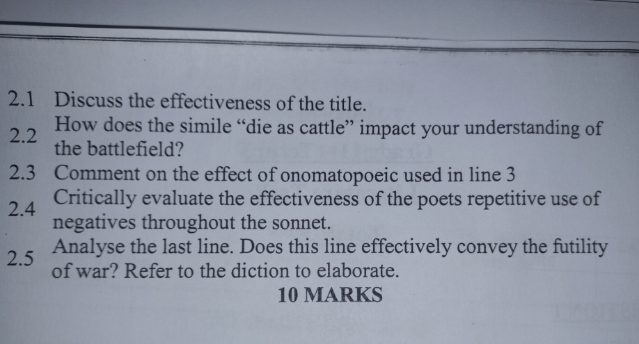 2.1 Discuss the effectiveness of the title. 
2.2 How does the simile “die as cattle” impact your understanding of 
the battlefield? 
2.3 Comment on the effect of onomatopoeic used in line 3
Critically evaluate the effectiveness of the poets repetitive use of 
2.4 negatives throughout the sonnet. 
Analyse the last line. Does this line effectively convey the futility 
2.5 of war? Refer to the diction to elaborate. 
10 MARKS