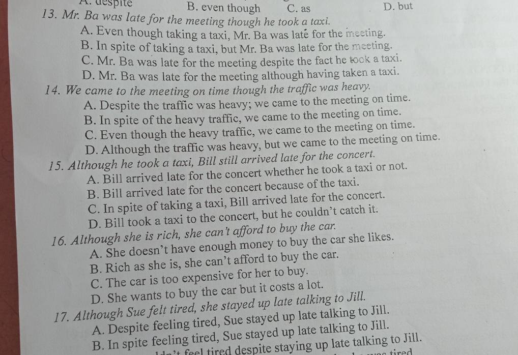 A:déspité B. even though C. as D. but
13. Mr. Ba was late for the meeting though he took a taxi.
A. Even though taking a taxi, Mr. Ba was late for the meeting.
B. In spite of taking a taxi, but Mr. Ba was late for the meeting.
C. Mr. Ba was late for the meeting despite the fact he took a taxi.
D. Mr. Ba was late for the meeting although having taken a taxi.
14. We came to the meeting on time though the traffic was heavy.
A. Despite the traffic was heavy; we came to the meeting on time.
B. In spite of the heavy traffic, we came to the meeting on time.
C. Even though the heavy traffic, we came to the meeting on time.
D. Although the traffic was heavy, but we came to the meeting on time.
15. Although he took a taxi, Bill still arrived late for the concert.
A. Bill arrived late for the concert whether he took a taxi or not.
B. Bill arrived late for the concert because of the taxi.
C. In spite of taking a taxi, Bill arrived late for the concert.
D. Bill took a taxi to the concert, but he couldn’t catch it.
16. Although she is rich, she can’t afford to buy the car.
A. She doesn’t have enough money to buy the car she likes.
B. Rich as she is, she can’t afford to buy the car.
C. The car is too expensive for her to buy.
D. She wants to buy the car but it costs a lot.
17. Although Sue felt tired, she stayed up late talking to Jill.
A. Despite feeling tired, Sue stayed up late talking to Jill.
B. In spite feeling tired, Sue stayed up late talking to Jill.
’t feel tired despite staying up late talking to Jill.