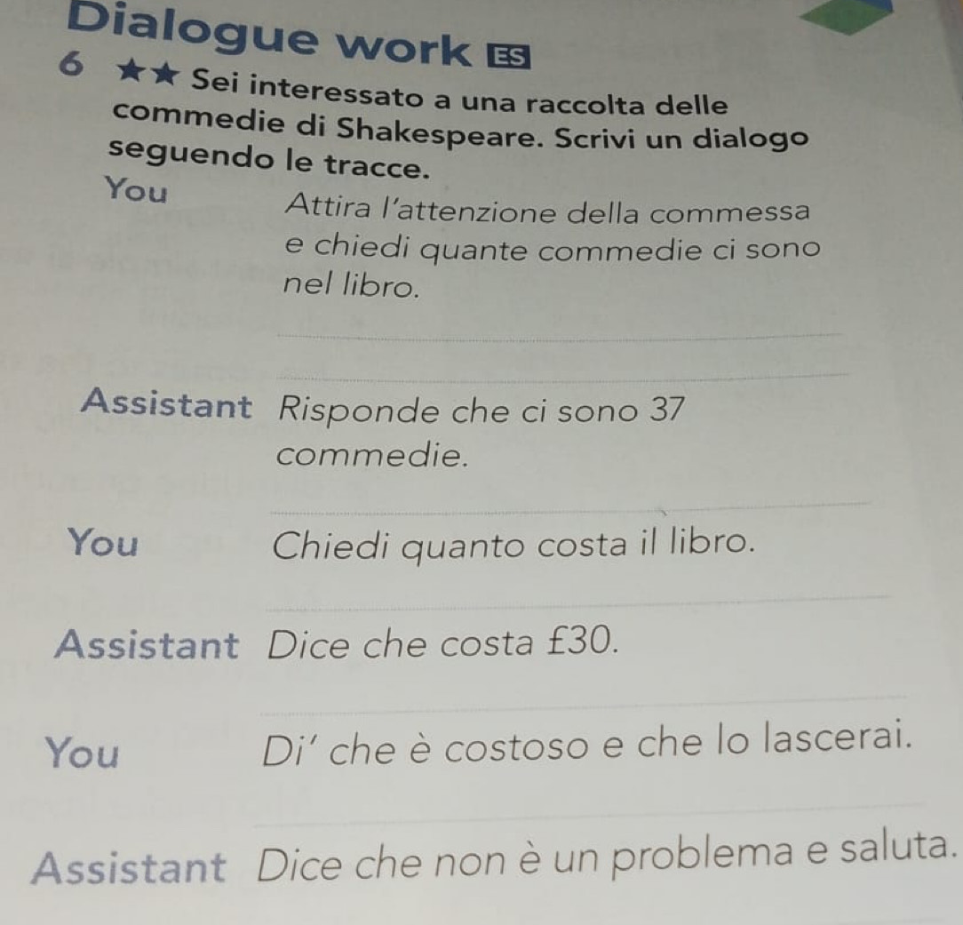 Dialogue work ES 
6 
Sei interessato a una raccolta delle 
commedie di Shakespeare. Scrivi un dialogo 
seguendo le tracce. 
You 
Attira l’attenzione della commessa 
e chiedi quante commedie ci sono 
nel libro. 
_ 
_ 
Assistant Risponde che ci sono 37
commedie. 
_ 
You Chiedi quanto costa il libro. 
_ 
Assistant Dice che costa £30. 
_ 
You Di’ che è costoso e che lo lascerai. 
_ 
Assistant Dice che non è un problema e saluta.