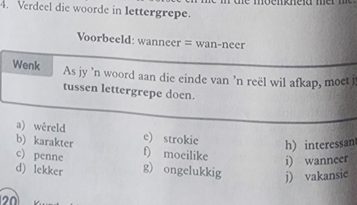 Verdeel die woorde in lettergrepe. 
Voorbeeld: wanneer = wan-neer 
Wenk As jy 'n woord aan die einde van 'n reël wil afkap, moet j 
tussen lettergrepe doen. 
a) wêreld e) strokie 
h) interessan 
b) karakter f) moeilike 
i) wanneer 
c) penne g) ongelukkig 
d) lekker 
j) vakansie 
20