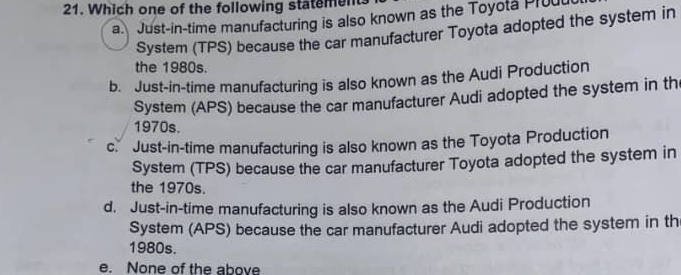 Which one of the following statement
a Just-in-time manufacturing is also known as the Toyota Prou
System (TPS) because the car manufacturer Toyota adopted the system in
the 1980s.
b. Just-in-time manufacturing is also known as the Audi Production
System (APS) because the car manufacturer Audi adopted the system in th
1970s.
c. Just-in-time manufacturing is also known as the Toyota Production
System (TPS) because the car manufacturer Toyota adopted the system in
the 1970s.
d. Just-in-time manufacturing is also known as the Audi Production
System (APS) because the car manufacturer Audi adopted the system in th
1980s.
e. None of the above