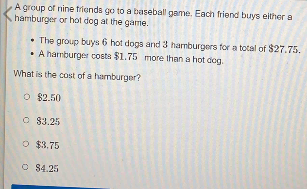 A group of nine friends go to a baseball game. Each friend buys either a
hamburger or hot dog at the game.
The group buys 6 hot dogs and 3 hamburgers for a total of $27.75.
A hamburger costs $1.75 more than a hot dog.
What is the cost of a hamburger?
$2.50
$3.25
$3.75
$4.25