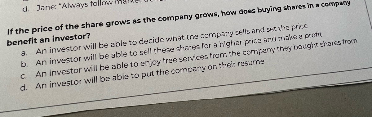 Jane: “Always follow markel
If the price of the share grows as the company grows, how does buying shares in a company
benefit an investor?
a. An investor will be able to decide what the company sells and set the price
b. An investor will be able to sell these shares for a higher price and make a profit
c. An investor will be able to enjoy free services from the company they bought shares from
d. An investor will be able to put the company on their resume