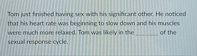 Tom just finished having sex with his significant other. He noticed 
that his heart rate was beginning to slow down and his muscles 
were much more relaxed. Tom was likely in the _of the 
sexual response cycle.