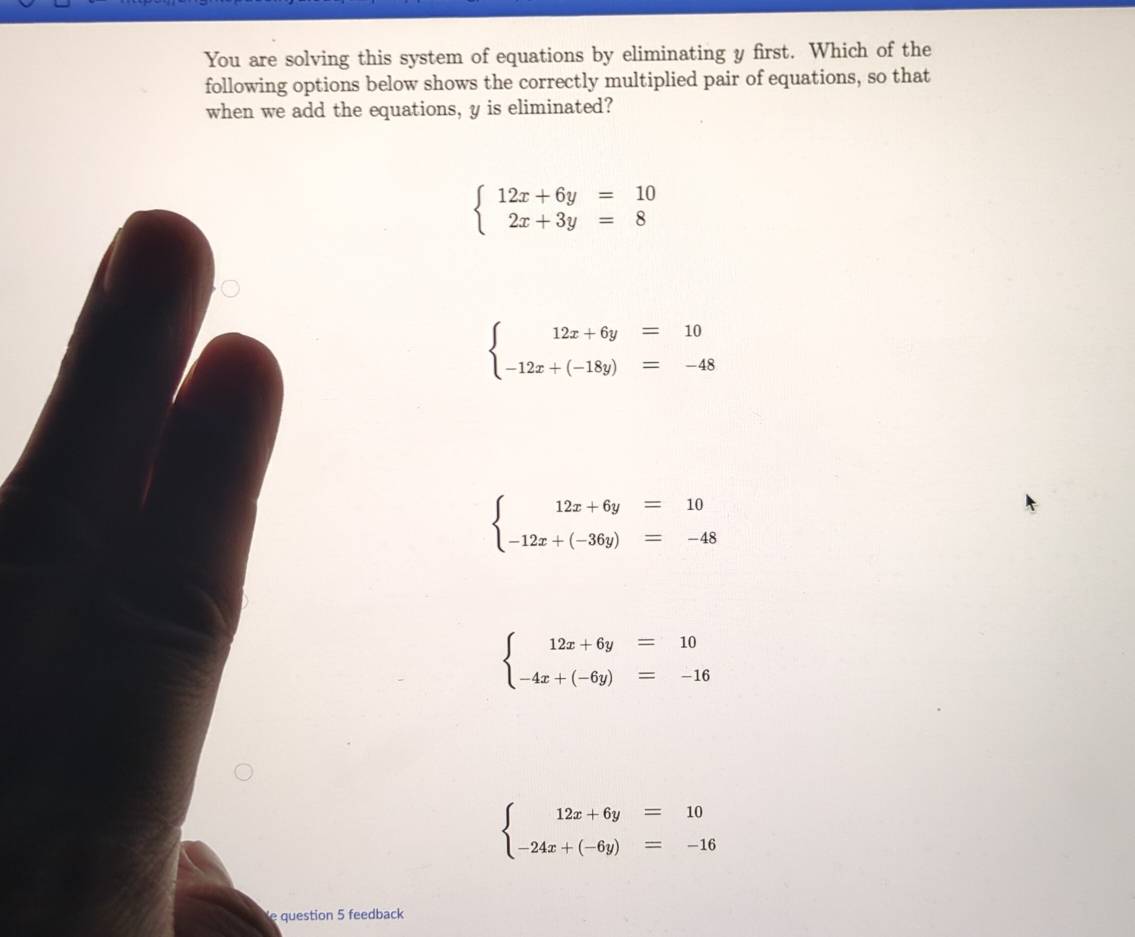 You are solving this system of equations by eliminating y first. Which of the
following options below shows the correctly multiplied pair of equations, so that
when we add the equations, y is eliminated?
beginarrayl 12x+6y=10 2x+3y=8endarray.
beginarrayl 12x+6y=10 -12x+(-18y)=-48endarray.
beginarrayl 12x+6y=10 -12x+(-36y)=-48endarray.
beginarrayl 12x+6y=10 -4x+(-6y)=-16endarray.
beginarrayl 12x+6y=10 -24x+(-6y)=-16endarray.
question 5 feedback