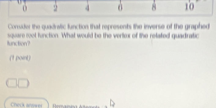 0 2 4 8 10
Consider the quadratic function that represents the inverse of the graphed 
square root function. What would be the vertex of the related quadratic 
function9 
(t point) 
Check answer Remaining Attemnt