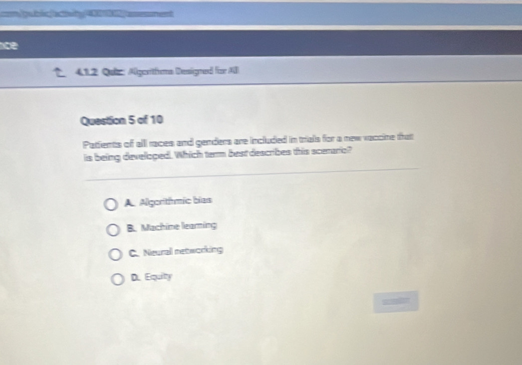 a
ce
412 Qui Algoritfoma Designed for Al
Question 5 of 10
Pattents of alll races and genders are included in trials for a new vaccine tratt
is being develoged. Which term best describes this scerario?
A Algoritímic bies
B. Machine learing
C. Neural networking
D. Equilty