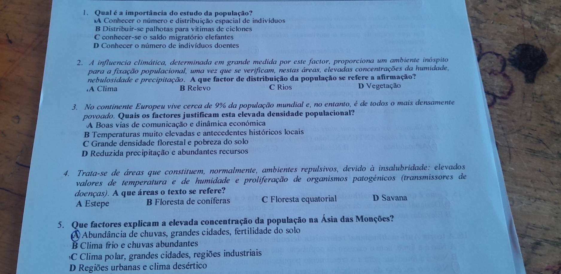 Qual é a importância do estudo da população?
A Conhecer o número e distribuição espacial de indivíduos
B Distribuir-se palhotas para vitimas de ciclones
C conhecer-se o saldo migratório elefantes
D Conhecer o número de indivíduos doentes
2. A influencia climática, determinada em grande medida por este factor, proporciona um ambiente inóspito
para a fixação populacional, uma vez que se verificam, nestas áreas, elevadas concentrações da humidade,
nebulosidade e precipitação. A que factor de distribuição da população se refere a afirmação?
A Clima B Relevo C Rios D Vegetação
3. No continente Europeu vive cerca de 9% da população mundial e, no entanto, é de todos o mais densamente
povoado. Quais os factores justificam esta elevada densidade populacional?
A Boas vias de comunicação e dinâmica económica
B Temperaturas muito elevadas e antecedentes históricos locais
C Grande densidade florestal e pobreza do solo
D Reduzida precipitação e abundantes recursos
4. Trata-se de áreas que constituem, normalmente, ambientes repulsivos, devido à insalubridade: elevados
valores de temperatura e de humidade e proliferação de organismos patogénicos (transmissores de
doenças). A que áreas o texto se refere?
A Estepe B Floresta de coníferas C Floresta equatorial
D Savana
5. Que factores explicam a elevada concentração da população na Ásia das Monções?
A Abundância de chuvas, grandes cidades, fertilidade do solo
B Clima frio e chuvas abundantes
C Clima polar, grandes cidades, regiões industriais
D Regiões urbanas e clima desértico