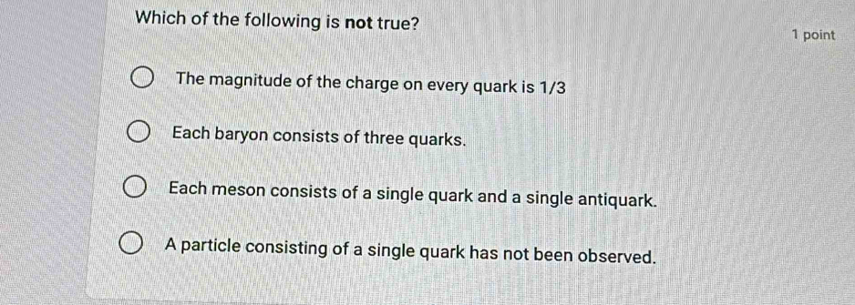 Which of the following is not true?
1 point
The magnitude of the charge on every quark is 1/3
Each baryon consists of three quarks.
Each meson consists of a single quark and a single antiquark.
A particle consisting of a single quark has not been observed.