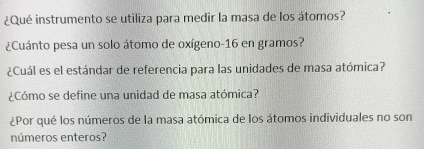 ¿Qué instrumento se utiliza para medir la masa de los átomos? 
¿Cuánto pesa un solo átomo de oxígeno- 16 en gramos? 
¿Cuál es el estándar de referencia para las unidades de masa atómica? 
¿Cómo se define una unidad de masa atómica? 
¿Por qué los números de la masa atómica de los átomos individuales no son 
números enteros?