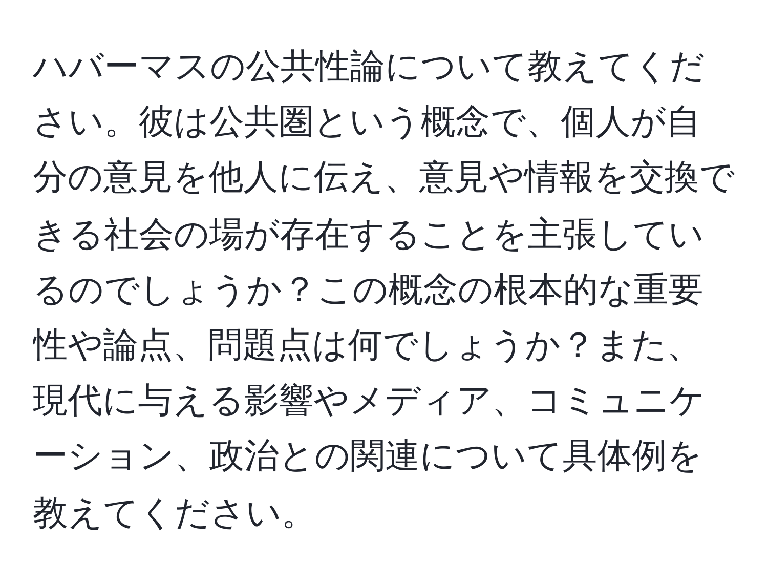 ハバーマスの公共性論について教えてください。彼は公共圏という概念で、個人が自分の意見を他人に伝え、意見や情報を交換できる社会の場が存在することを主張しているのでしょうか？この概念の根本的な重要性や論点、問題点は何でしょうか？また、現代に与える影響やメディア、コミュニケーション、政治との関連について具体例を教えてください。