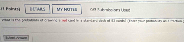 DETAILS MY NOTES 0/3 Submissions Used 
What is the probability of drawing a red card in a standard deck of 52 cards? (Enter your probability as a fraction.) 
Submil Answer