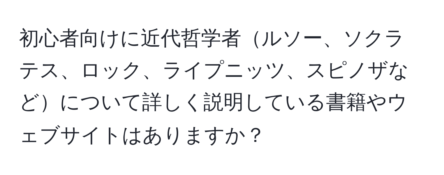 初心者向けに近代哲学者ルソー、ソクラテス、ロック、ライプニッツ、スピノザなどについて詳しく説明している書籍やウェブサイトはありますか？