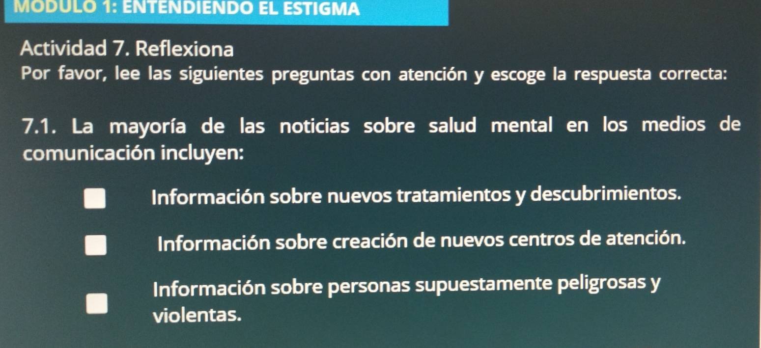 MODULO 1: ENTENDIENDO EL ESTIGMA
Actividad 7. Reflexiona
Por favor, lee las siguientes preguntas con atención y escoge la respuesta correcta:
7.1. La mayoría de las noticias sobre salud mental en los medios de
comunicación incluyen:
Información sobre nuevos tratamientos y descubrimientos.
Información sobre creación de nuevos centros de atención.
Información sobre personas supuestamente peligrosas y
violentas.