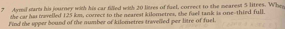 Aymil starts his journey with his car filled with 20 litres of fuel, correct to the nearest 5 litres. When 
the car has travelled 125 km, correct to the nearest kilometres, the fuel tank is one-third full. 
Find the upper bound of the number of kilometres travelled per litre of fuel.