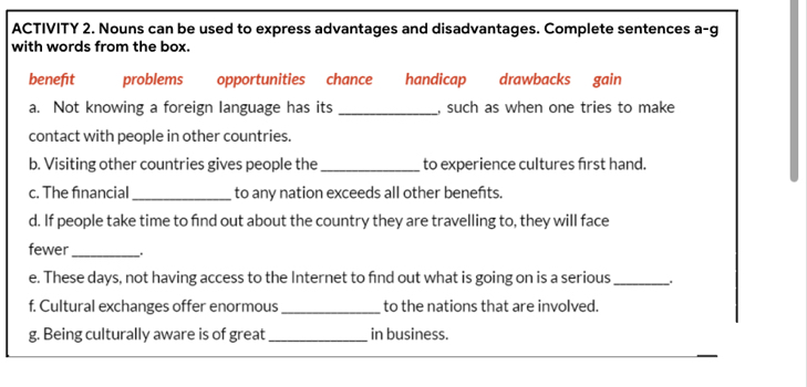 ACTIVITY 2. Nouns can be used to express advantages and disadvantages. Complete sentences a-g 
with words from the box. 
benefit problems opportunities chance handicap drawbacks gain 
a. Not knowing a foreign language has its _, such as when one tries to make 
contact with people in other countries. 
b. Visiting other countries gives people the_ to experience cultures first hand. 
c. The financial_ to any nation exceeds all other benefts. 
d. If people take time to find out about the country they are travelling to, they will face 
fewer_ 
e. These days, not having access to the Internet to fnd out what is going on is a serious_ . 
f. Cultural exchanges offer enormous_ to the nations that are involved. 
g. Being culturally aware is of great _in business.