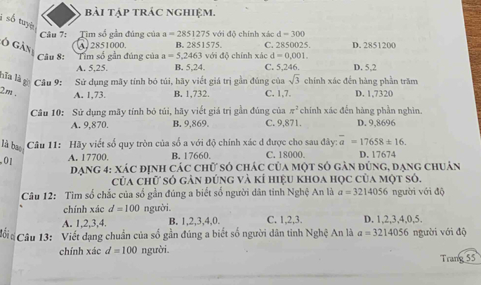 bài tập trác nghiệm.
i số tuyệ
Câu 7: Tìm số gần đúng của a=2851275 với độ chính xác d=300
ó gàn A, 2851000. B. 2851575. C. 2850025. D. 2851200
Câu 8: Tim số gần đúng của a=5,2463 với độ chính xác d=0,001.
A. 5,25. B. 5,24. C. 5,246. D. 5,2
hĩa là  Câu 9: Sử dụng mãy tính bỏ túi, hãy viết giá trị gần đúng của sqrt(3) chính xác đến hàng phần trăm
2m . A. 1,73. B. 1,732. C. 1,7. D. 1,7320
Câu 10: Sử dụng mãy tính bỏ túi, hãy viết giá trị gần đúng của π^2 chính xác đến hàng phần nghìn.
A. 9,870. B. 9,869. C. 9,871. D. 9,8696
là bao  Câu 11: Hãy viết số quy tròn của số a với độ chính xác d được cho sau đây: overline a=17658± 16.
, 01 A. 17700. B. 17660. C. 18000. D. 17674
Dạng 4: xác định các chữ số chác của một số gàn đúng, đạng chuân
của chữ só gàn đúng và kí hiệu khoa học của một só.
Câu 12: Tìm số chắc của số gần đúng a biết số người dân tinh Nghệ An là a=3214056 người với độ
chính xác d=100 người.
A. 1,2,3,4. B. 1,2,3,4,0. C. 1,2,3. D. 1,2,3,4,0,5.
Cối  Câu 13: Viết dạng chuẩn của số gần đúng a biết số người dân tinh Nghệ An là a=3214056 người với độ
chính xác d=100 người.
Trang 55