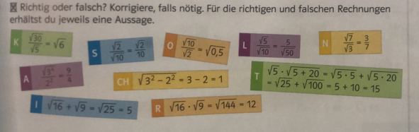 Richtig oder falsch? Korrigiere, falls nötig. Für die richtigen und falschen Rechnungen
erhältst du jeweils eine Aussage.
K  sqrt(30)/sqrt(5) =sqrt(6) S  sqrt(2)/sqrt(10) = sqrt(2)/10  0  sqrt(10)/sqrt(2) =sqrt(0,5) L  sqrt(5)/sqrt(10) = 5/sqrt(50)  N  sqrt(7)/sqrt(3) = 3/7 
A  sqrt(3^4)/2^2 = 9/4  CH sqrt(3^2-2^2)=3-2=1 T sqrt(5)· sqrt(5+20)=sqrt(5· 5)+sqrt(5· 20)
=sqrt(25)+sqrt(100)=5+10=15
| sqrt(16)+sqrt(9)=sqrt(25)=5 R sqrt(16)· sqrt(9)=sqrt(144)=12