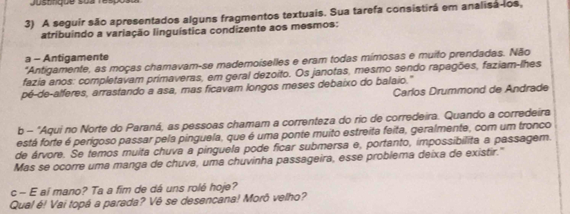 Justndue sua respos 
3) A seguir são apresentados alguns fragmentos textuais. Sua tarefa consistirá em analisa-los, 
atribuindo a variação linguística condizente aos mesmos: 
a - Antigamente 
*Antigamente, as moças chamavam-se mademoiselles e eram todas mimosas e muito prendadas. Não 
fazia anos: completavam primaveras, em geral dezoito. Os janotas, mesmo sendo rapagões, faziam-lhes 
pé-de-alferes, arrastando a asa, mas ficavam longos meses debaixo do balaio." 
Carlos Drummond de Andrade 
b - "Aqui no Norte do Paraná, as pessoas chamam a correnteza do rio de corredeira. Quando a corredeira 
está forte é perigoso passar pela pinguela, que é uma ponte muito estreita feita, geralmente, com um tronco 
de árvore. Se temos muita chuva a pinguela pode ficar submersa e, portanto, impossibilita a passagem. 
Mas se ocorre uma manga de chuva, uma chuvinha passageira, esse problema deixa de existir." 
c - E aí mano? Ta a fim de dá uns rolé hoje? 
Qual é! Vai topá a parada? Vê se desencana! Morô velho?