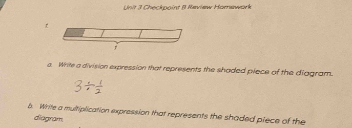 Checkpoint B Review Homework 
1 
a. Write a division expression that represents the shaded piece of the diagram. 
b. Write a multiplication expression that represents the shaded piece of the 
diagram.