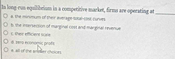 In long-run equilibrium in a competitive market, firms are operating at_
a. the minimum of their average-total-cost curves
b. the intersection of marginal cost and marginal revenue
c. their efficient scale
d. zero economic profit
e. all of the an wer choices