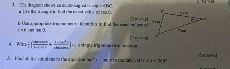 The diagram shows an acute-angled triangle ABC.
a Use the triangle to find the exact value of cos θ .
[2 marks]
b Use appropriate trigonometric identities to find the exact values of
sin θ and tan θ .
[3 marks]
4. Write  1/2 ( sin xcos x/1-sin^2x + (1-cos^2x)/sin xcos x ) as a single trigonometric function.
[3 marks]
5. Find all the solutions to the equation tan^2x=tan x in the interval 0°≤ x<360°