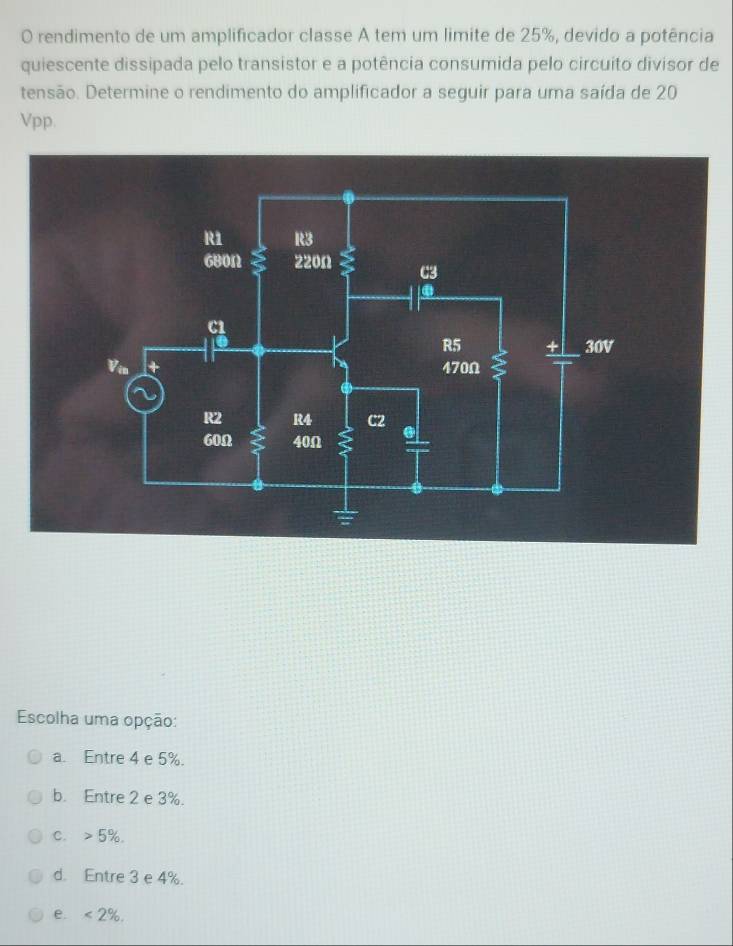 rendimento de um amplificador classe A tem um limite de 25%, devido a potência
quiescente dissipada pelo transistor e a potência consumida pelo circuito divisor de
tensão. Determine o rendimento do amplificador a seguir para uma saída de 20
Vpp.
Escolha uma opção:
a. Entre 4 e 5%.
b. Entre 2 e 3%.
C. 5%.
d. Entre 3 e 4%.
e. <2%.