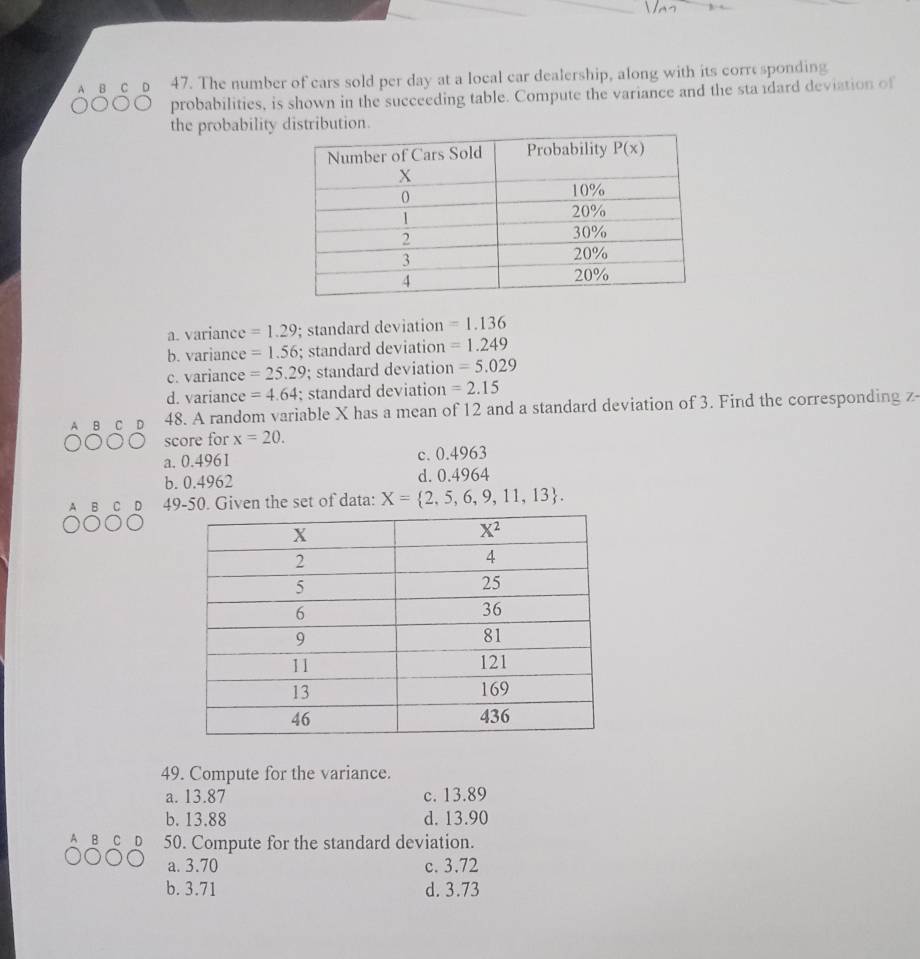 The number of cars sold per day at a local car dealership, along with its corre sponding
probabilities, is shown in the succeeding table. Compute the variance and the sta dard deviation of
the probability distribution.
a. variance =1.29; standard deviation =1.136
b. variance =1.56; standard deviation =1.249
c. variance =25.29; standard deviation =5.029
d. variance =4.64; standard deviation =2.15
A B 48. A random variable X has a mean of 12 and a standard deviation of 3. Find the corresponding z
score for x=20.
a. 0.4961 c. 0.4963
b. 0.4962 d. 0.4964
A B C D 49-50. Given the set of data: X= 2,5,6,9,11,13 .
49. Compute for the variance.
a. 13.87 c. 13.89
b. 13.88 d. 13.90
50. Compute for the standard deviation.
a. 3.70 c. 3.72
b. 3.71 d. 3.73