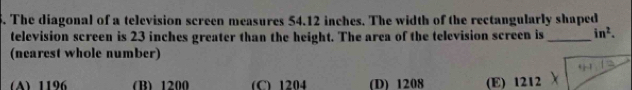 The diagonal of a television screen measures 54.12 inches. The width of the rectangularly shaped
television screen is 23 inches greater than the height. The area of the television screen is _ in^2. 
(nearest whole number)
A) 1196 (B) 1200 (C) 1204 (D) 1208 (E) 1212