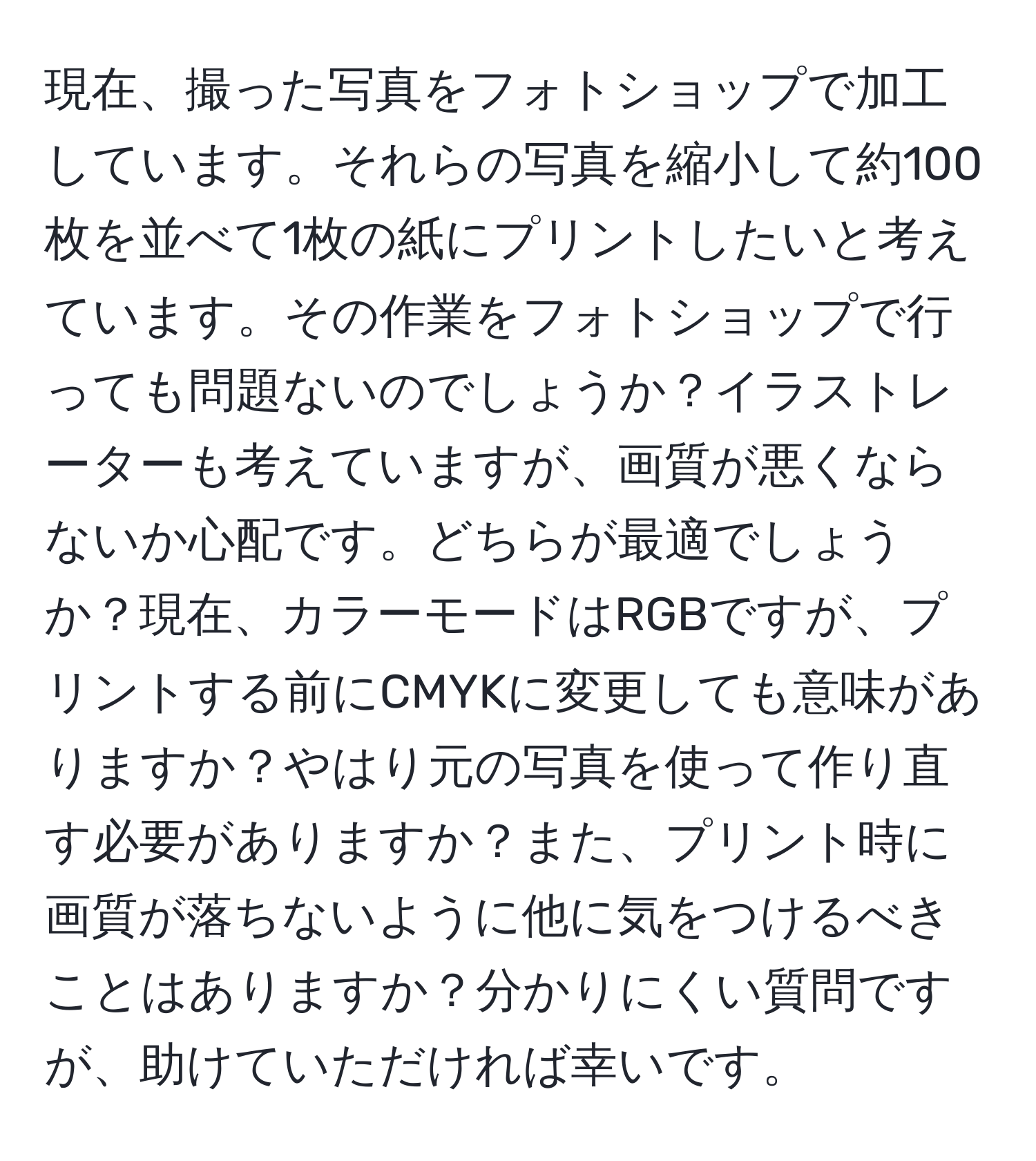 現在、撮った写真をフォトショップで加工しています。それらの写真を縮小して約100枚を並べて1枚の紙にプリントしたいと考えています。その作業をフォトショップで行っても問題ないのでしょうか？イラストレーターも考えていますが、画質が悪くならないか心配です。どちらが最適でしょうか？現在、カラーモードはRGBですが、プリントする前にCMYKに変更しても意味がありますか？やはり元の写真を使って作り直す必要がありますか？また、プリント時に画質が落ちないように他に気をつけるべきことはありますか？分かりにくい質問ですが、助けていただければ幸いです。