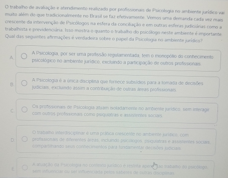 trabalho de avaliação e atendimento realizado por profissionais de Psicologia no ambiente jurídico vai
muito além do que tradicionalmente no Brasil se faz efetivamente. Vemos uma demanda cada vez mais
crescente da intervenção de Psicólogos na esfera da conciliação e em outras esferas judiciárias como a
trabalhista e previdenciária. Isso mostra o quanto o trabalho do psicólogo neste ambiente é importante
Qual das seguintes afirmações é verdadeira sobre o papel da Psicologia no ambiente jurídico?
A Psicologia, por ser uma profissão regulamentada, tem o monopólio do conhecimento
A. psicológico no ambiente jurídico, excluindo a participação de outros profissionais
A Psicologia é a única disciplina que fornece subisídios para a tomada de decisões
B. judiciais, excluindo assim a contribuição de outras áreas profissionais.
Os profissionais de Psicologia atuam isoladamente no ambiente jurídico, sem interagir
C com outros profissionais como psiqulatras e assistentes sociais.
O trabalho interdisciplinar é uma prática crescente no ambiente jurídico, com
D profissionais de diferentes áreas, incluindo psicólogos, psiquiatras e assistentes sociais,
compartilhando seus conhecimentos para fundamentar decisões judiciais
A atuação da Psicologia no contexto jurídico é restrita apere ao trabalho do psicólogo.
sem infigenciar ou ser influerciada pelos sabères de outras discipiinas