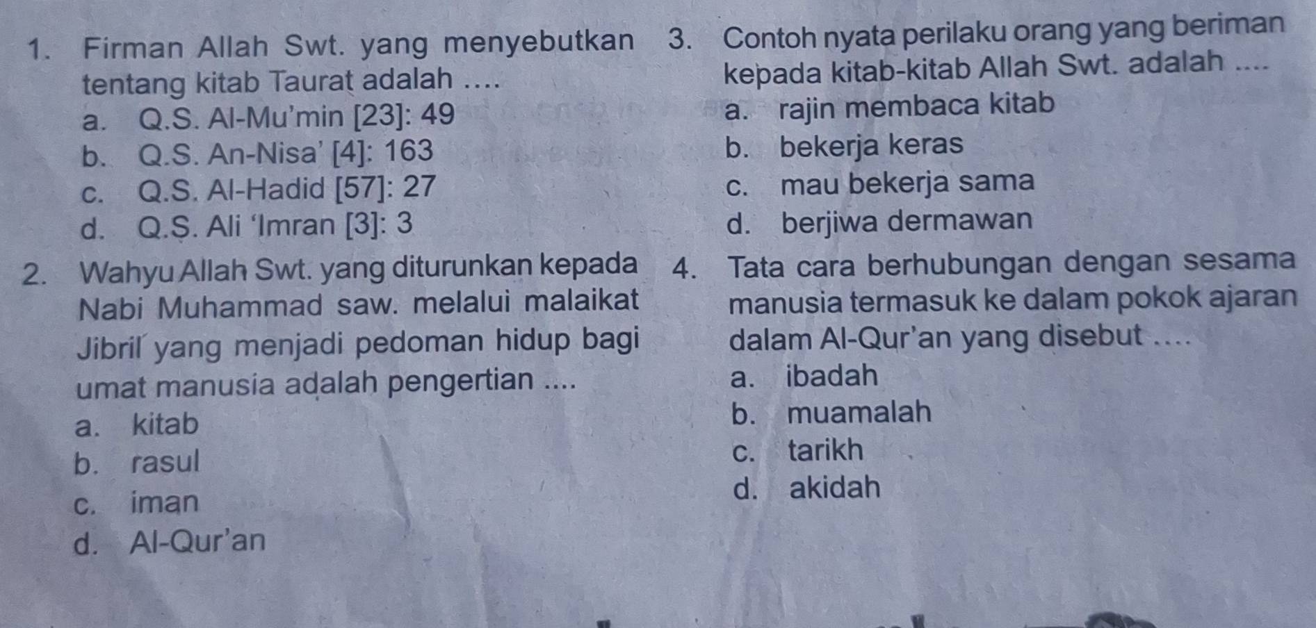 Firman Allah Swt. yang menyebutkan 3. Contoh nyata perilaku orang yang beriman
tentang kitab Taurat adalah .... kepada kitab-kitab Allah Swt. adalah ....
a. Q.S. Al-Mu'min [23]: 49
a. rajin membaca kitab
b. Q.S. An-Nisa' [4]: 163 b. bekerja keras
c. Q.S. Al-Hadid [57]: 27 c. mau bekerja sama
d. Q.S. Ali ‘Imran [3]: 3 d. berjiwa dermawan
2. Wahyu Allah Swt. yang diturunkan kepada 4. Tata cara berhubungan dengan sesama
Nabi Muhammad saw. melalui malaikat manusia termasuk ke dalam pokok ajaran
Jibril yang menjadi pedoman hidup bagi dalam Al-Qur'an yang disebut ....
umat manusia adalah pengertian .... a. ibadah
a. kitab b. muamalah
b. rasul
c. tarikh
c. iman d. akidah
d. Al-Qur'an