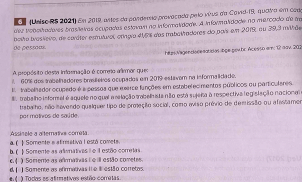 (Unisc-RS 2021) Em 2019, antes da pandemia provocada pelo vírus da Covid- 19, quatro em cado
dez trabalhadores brasileiros ocupados estavam na informalidade. A informalidade no mercado de tra
balho brasileiro, de caráter estrutural, atingia 41,6% dos trabalhadores do país em 2019, ou 39, 3 milhõe
de pessoas.
https://agenciadenoticias.ibge.gov.br. Acesso em: 12 nov. 202
A propósito desta informação é correto afirmar que:
l. 60% dos trabalhadores brasileiros ocupados em 2019 estavam na informalidade.
II. trabalhador ocupado é a pessoa que exerce funções em estabelecimentos públicos ou particulares.
III. trabalho informal é aquele no qual a relação trabalhista não está sujeita à respectiva legislação nacional
trabalho, não havendo qualquer tipo de proteção social, como aviso prévio de demissão ou afastamer
por motivos de saúde.
Assinale a alternativa correta.
a. ( ) Somente a afirmativa I está correta.
b. ( ) Somente as afirmativas I e II estão corretas.
c. ( ) Somente as afirmativas I e III estão corretas.
d. ( ) Somente as afirmativas II e III estão corretas.
e. ( ) Todas as afirmativas estão corretas.