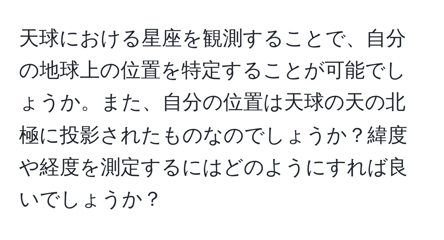 天球における星座を観測することで、自分の地球上の位置を特定することが可能でしょうか。また、自分の位置は天球の天の北極に投影されたものなのでしょうか？緯度や経度を測定するにはどのようにすれば良いでしょうか？