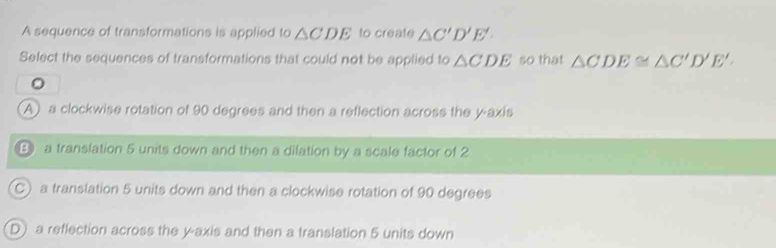 A sequence of transformations is applied to △ CDE to create △ C'D'E'
Select the sequences of transformations that could not be applied to △ CDE so that △ CDE≌ △ C'D'E'.
A) a clockwise rotation of 90 degrees and then a reflection across the y-axis
B a translation 5 units down and then a dilation by a scale factor of 2
C) a translation 5 units down and then a clockwise rotation of 90 degrees
D) a reflection across the y-axis and then a translation 5 units down