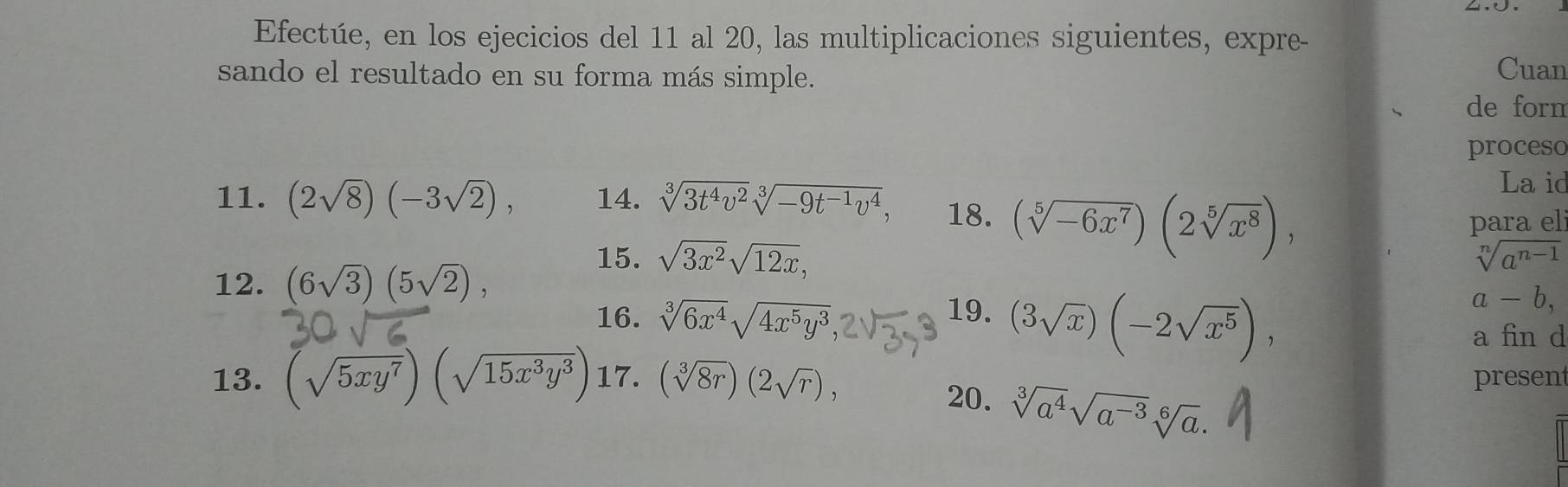 Efectúe, en los ejecicios del 11 al 20, las multiplicaciones siguientes, expre- 
sando el resultado en su forma más simple. 
Cuan 
de forn 
proceso 
La id 
11. (2sqrt(8))(-3sqrt(2)), 14. sqrt[3](3t^4v^2)sqrt[3](-9t^(-1)v^4), 18. (sqrt[5](-6x^7))(2sqrt[5](x^8)), 
para el 
15. sqrt(3x^2)sqrt(12x), sqrt[n](a^(n-1))
12. (6sqrt(3))(5sqrt(2)), a-b, 
16. sqrt[3](6x^4)sqrt(4x^5y^3) 19. (3sqrt(x))(-2sqrt(x^5)), 
a fin d 
13. (sqrt(5xy^7))(sqrt(15x^3y^3)) 17. (sqrt[3](8r))(2sqrt(r)), 20. sqrt[3](a^4)sqrt(a^(-3))sqrt[6](a). 
presen