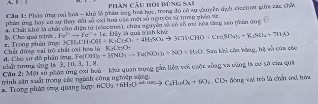 8:1 
pHảN CÂU Hỏi đÚNG SAI 
Câu 1: Phản ứng oxi hoá - khử là phản ứng hoá học, trong đó có sự chuyên dịch electron giữa các chất 
phản ứng hay có sự thay đổi số oxi hoá của một số nguyên tử trong phân tử. 
a. Chất khử là chất cho điện tử (electron), chứa nguyên tố có số oxi hóa tăng sau phản ứng 
b. Cho quá trình . Fe^(2+)to Fe^(3+)+1e
e. Trong phản ứng: 3CH_3CH_2OH+K_2Cr_2O_7+4H_2SO_4to 3CH_3CHO+Cr_2(SO_4)_3+K_2SO_4+7H_2O. Đây là quá trình khử 
Chất đóng vai trò chất oxi hóa là K_2Cr_2O_7
d. Cho sơ đồ phản ứng. Fe(OH)_2+HNO_3to Fe(NO_3)_3+NO+H_2O. Sau khi cân bằng, hệ số của các 
chất tương ứng là 3, 10, 3, 1, 8. 
Câu 2: Một số phản ứng oxi hoá - khử quan trọng gắn liền với cuộc sống và cũng là cơ sở của quá 
trình sản xuất trong các ngành công nghiệp nặng. 
a. Trong phản ứng quang hợp: 6CO_2+6H_2Oxrightarrow inhsingto C_6H_10O_6+6O_2.CO_2 đóng vai trò là chất oxi hóa