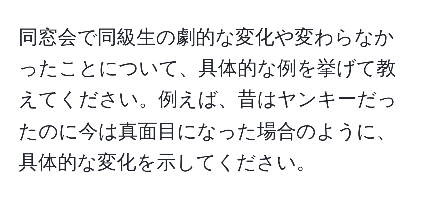 同窓会で同級生の劇的な変化や変わらなかったことについて、具体的な例を挙げて教えてください。例えば、昔はヤンキーだったのに今は真面目になった場合のように、具体的な変化を示してください。