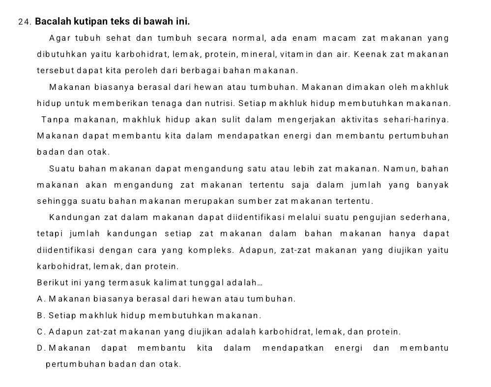 Bacalah kutipan teks di bawah ini.
Agar tubuh sehat dan tumbuh secara normal, ada enam macam zat makanan yang
dibutuhkan yaitu karbohidrat, lemak, protein, mineral, vitamin dan air. Keenak zat makanan
tersebut dapat kita peroleh dari berbagai bahan makanan.
Makanan biasanya berasal dari hewan atau tumbuhan. Makanan dimakan oleh makhluk
hidup untuk memberikan tenaga dan nutrisi. Setiap makhluk hidup membutuhkan makanan.
Tanpa makanan, makhluk hidup akan sulit dalam mengerjakan aktivitas sehari-harinya.
Makanan dapat membantu kita dalam mendapatkan energi dan membantu pertumbuhan
badan dan otak.
Suatu bahan makanan dapat mengandung satu atau lebih zat makanan. Namun, bahan
makanan akan mengandung zat makanan tertentu saja dalam jumlah yang banyak 
sehingga suatu bahan makanan merupakan sumber zat makanan tertentu.
Kandungan zat dalam makanan dapat diidentifikasi melalui suatu pengujian sederhana,
tetapi jumlah kandungan setiap zat makanan dalam bahan makanan hanya dapat 
diidentifikasi dengan cara yang kompleks. Adapun, zat-zat makanan yang diujikan yaitu
karbohidrat, lemak, dan protein.
Berikut ini yang termasuk kalimat tunggal adalah...
A. Makanan biasanya berasal dari hewan atau tum buhan.
B. Setiap makhluk hidup membutuhkan makanan.
C. Adapun zat-zat makanan yang diujikan adalah karbohidrat, lemak, dan protein.
D. Makanan dapat membantu kita dalam mendapatkan energi dan membantu
pertumbuhan badan dan otak.