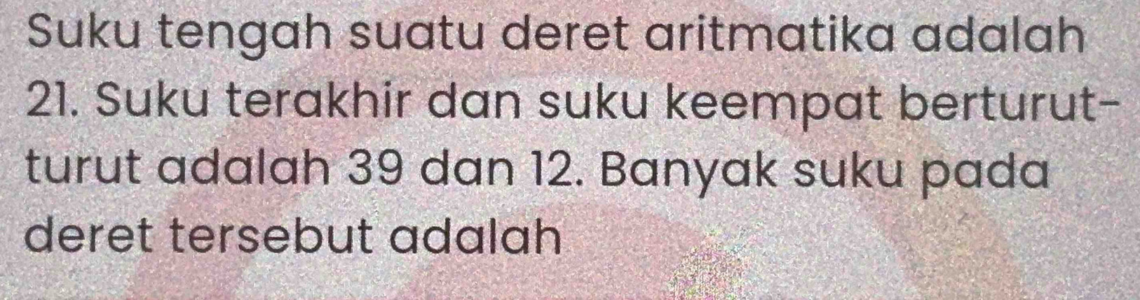 Suku tengah suatu deret aritmatika adalah
21. Suku terakhir dan suku keempat berturut- 
turut adalah 39 dan 12. Banyak suku pada 
deret tersebut adalah