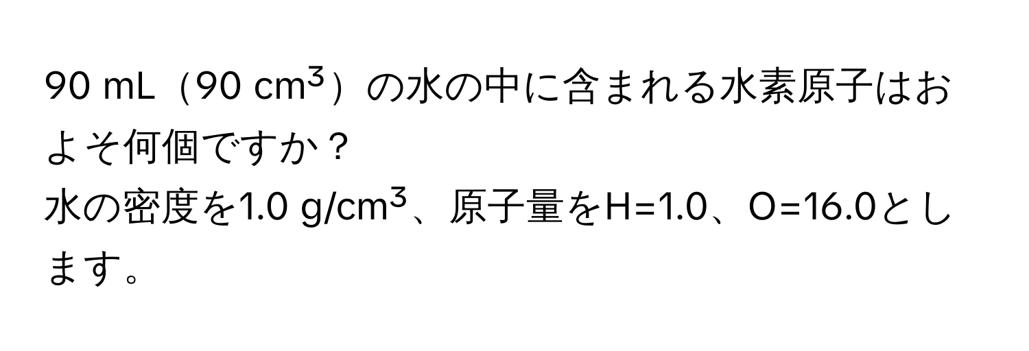 mL90 cm³の水の中に含まれる水素原子はおよそ何個ですか？  
水の密度を1.0 g/cm³、原子量をH=1.0、O=16.0とします。