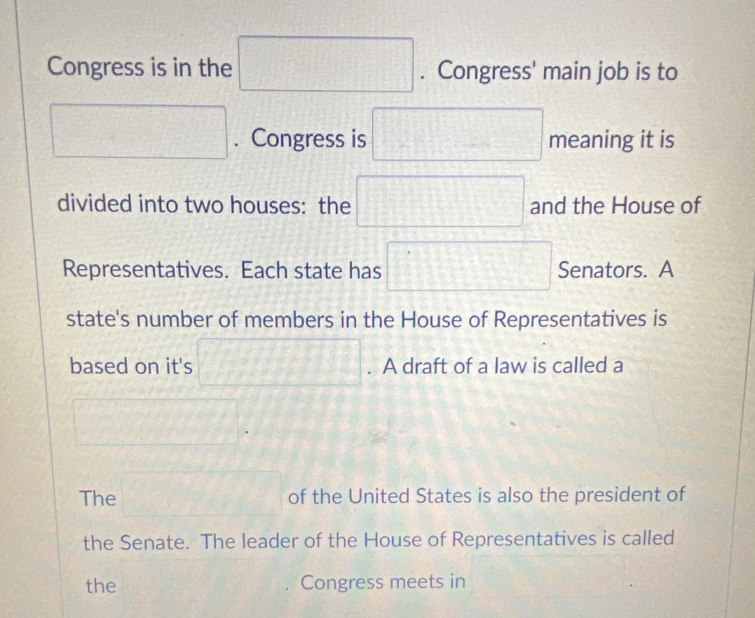 Congress is in the □. Congress' main job is to 
□ . Congress is □ meaning it is 
divided into two houses: the □ and the House of 
Representatives. Each state has □ Senators. A 
state's number of members in the House of Representatives is 
based on it's □°. A draft of a law is called a
□. 
The □ of the United States is also the president of 
the Senate. The leader of the House of Representatives is called 
the Congress meets in