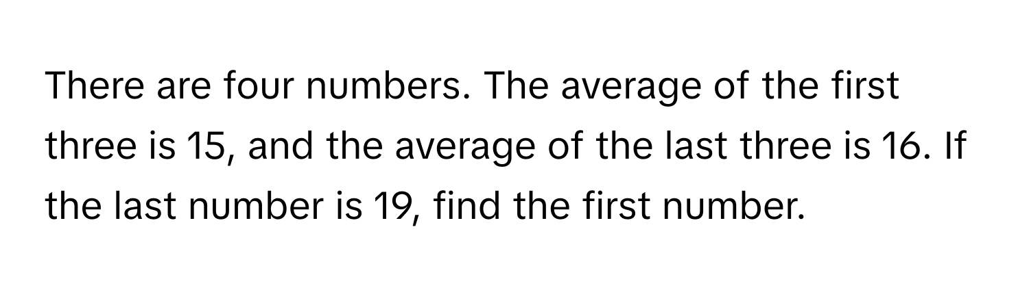 There are four numbers. The average of the first three is 15, and the average of the last three is 16. If the last number is 19, find the first number.