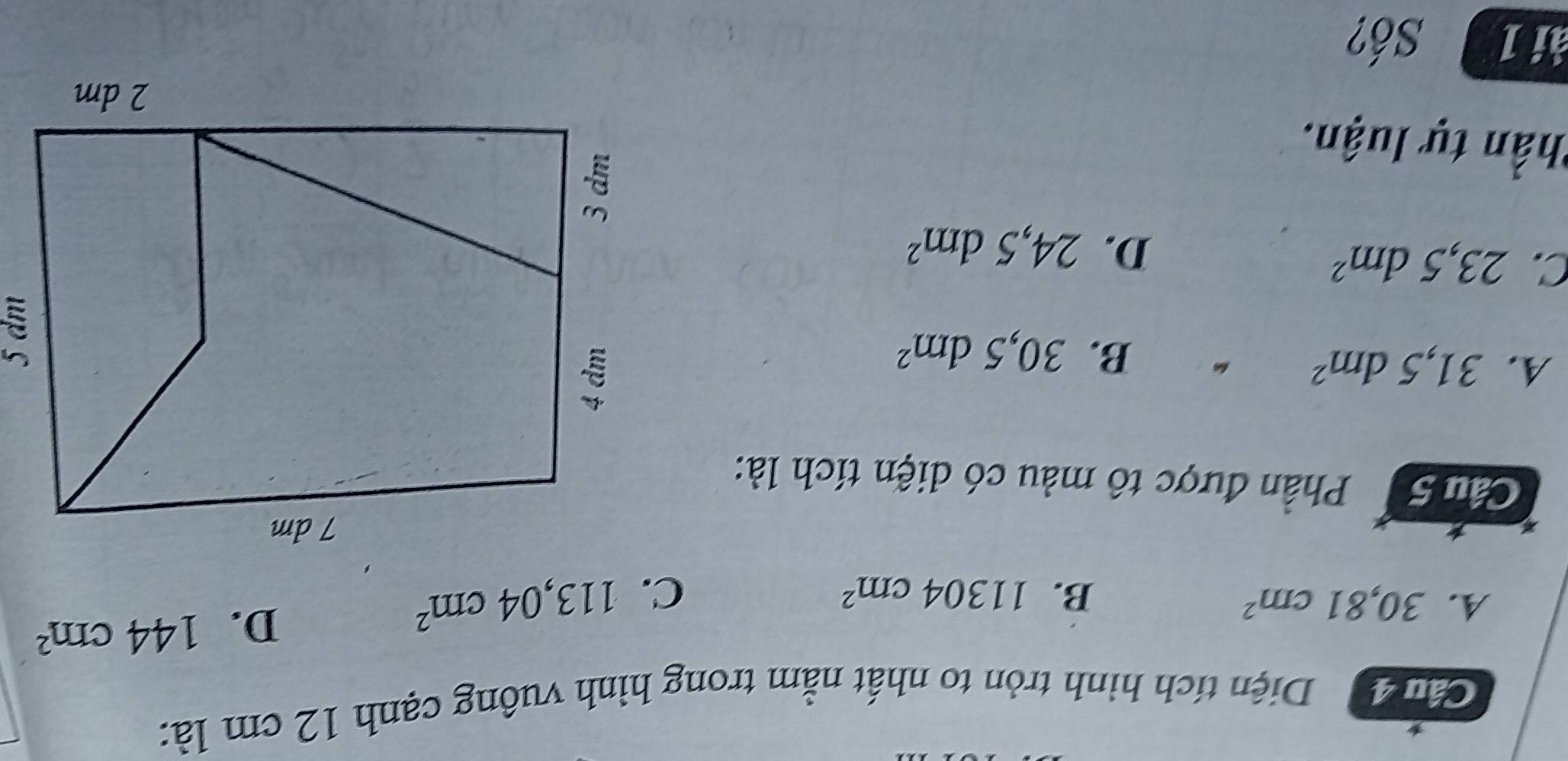 Cảm 4 Diện tích hình tròn to nhất nằm trong hình vuông cạnh 12 cm là:
A. 30,81cm^2 B. 11304cm^2 C. 113,04cm^2
D. 144cm^2
* 
Câu 5 Phần được tô màu có diện tích là:
A. 31,5dm^2
B. 30,5dm^2
C. 23,5dm^2 D. 24,5dm^2
Thần tự luận.
ài 1 Số?