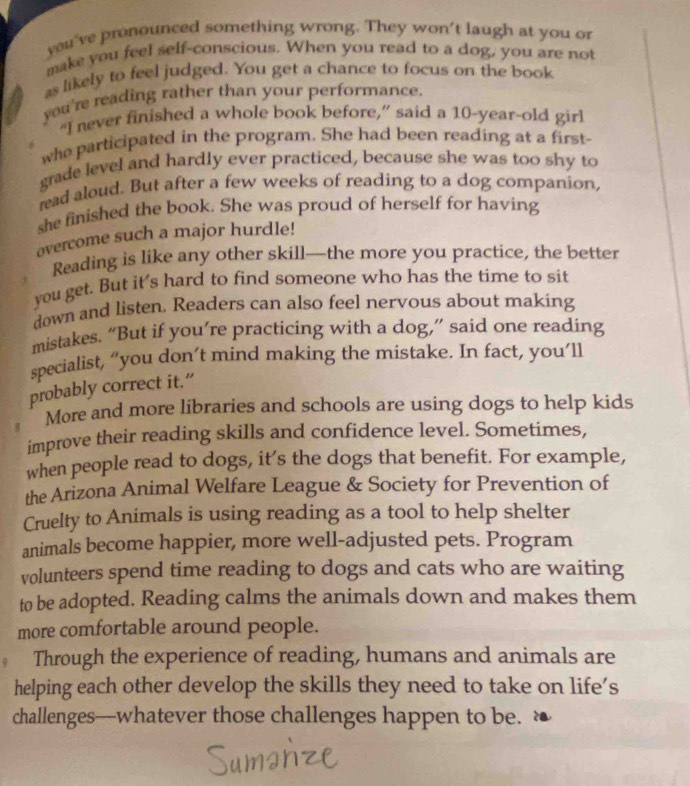 you've pronounced something wrong. They won't laugh at you or 
make you feel self-conscious. When you read to a dog, you are not 
as likely to feel judged. You get a chance to focus on the book 
you're reading rather than your performance. 
“I never finished a whole book before,” said a 10-year -old girl 
who participated in the program. She had been reading at a first 
grade level and hardly ever practiced, because she was too shy to 
read aloud. But after a few weeks of reading to a dog companion, 
she finished the book. She was proud of herself for having 
overcome such a major hurdle! 
Reading is like any other skill—the more you practice, the better 
you get. But it's hard to find someone who has the time to sit 
down and listen. Readers can also feel nervous about making 
mistakes. “But if you’re practicing with a dog,” said one reading 
specialist, “you don’t mind making the mistake. In fact, you’ll 
probably correct it.” 
More and more libraries and schools are using dogs to help kids 
improve their reading skills and confidence level. Sometimes, 
when people read to dogs, it’s the dogs that benefit. For example, 
the Arizona Animal Welfare League & Society for Prevention of 
Cruelty to Animals is using reading as a tool to help shelter 
animals become happier, more well-adjusted pets. Program 
volunteers spend time reading to dogs and cats who are waiting 
to be adopted. Reading calms the animals down and makes them 
more comfortable around people. 
Through the experience of reading, humans and animals are 
helping each other develop the skills they need to take on life’s 
challenges—whatever those challenges happen to be.