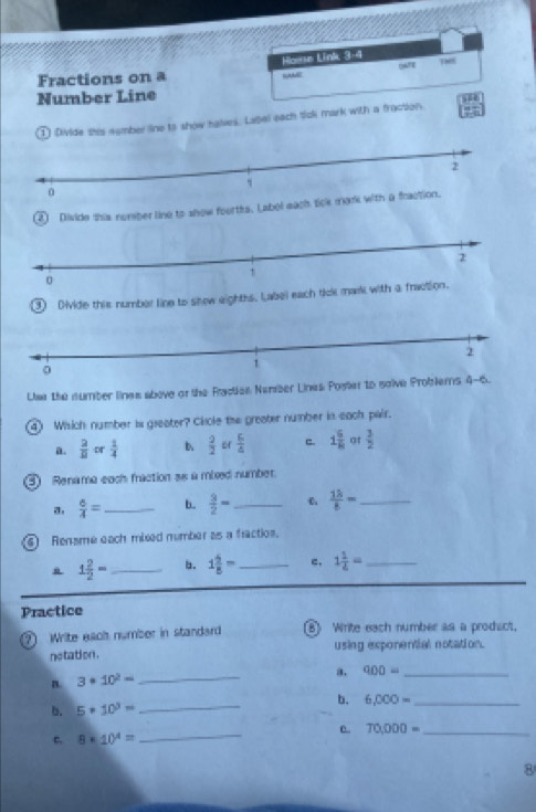 Hosse Link 3-4 180 
Fractions on a 
Number Line 
H 
① Divide shis sember line to show halves. Label each tick mark with a fraction. 4°
2 Divide this nomber line to show fourths. Label eac 
③ Divide this number line to shew eighths. Label each tick ma 
Lie the number lines above or the Factien Nember Lines Poster to saive Problers 4- 52 
④ Wisich number is gseater? Cisole the greater number in each pair. 
a.  2/8  or  1/4  b  2/2   6/4  c. 1 6/8  at  3/2 
③ Renama each fraction se a mbxed number. 
a.  6/4 = _b.  3/2 = _ 6  13/8 = _ 
Rensme each mixed number as a fractios,
1 2/2 = _ b. 1 2/5 = _c. 1 1/4 = _ 
Practice 
⑦ Write each number in standard B) Write each number as a prodict, 
netation . using exponential notation. 
_ 
a. 900= _ 
n 3· 10^2=
b. 5· 10^3= _b. 6,000= _ 
_ 
e. 70,000= _ 
C. 8· 10^4=
8
